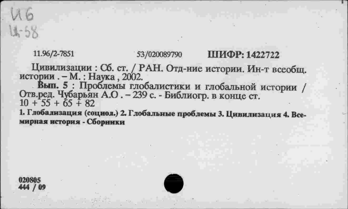 ﻿и 6
11.96/2-7851	53/020089790 ШИФР: 1422722
Цивилизации : Сб. ст. / РАН. Отд-ние истории. Ин-т всеобщ, истории . - М.: Наука, 2002.
Выл. 5 : Проблемы глобалистики и глобальной истории / Отв.ред. Чубарьян А.О. - 239 с. - Библиогр. в конце ст.
10 + 55 + 65 + 82
1. Глобализация (социол.) 2. Глобальные проблемы 3. Цивилизация 4. Всемирная история - Сборники
020805
444 /ОТ